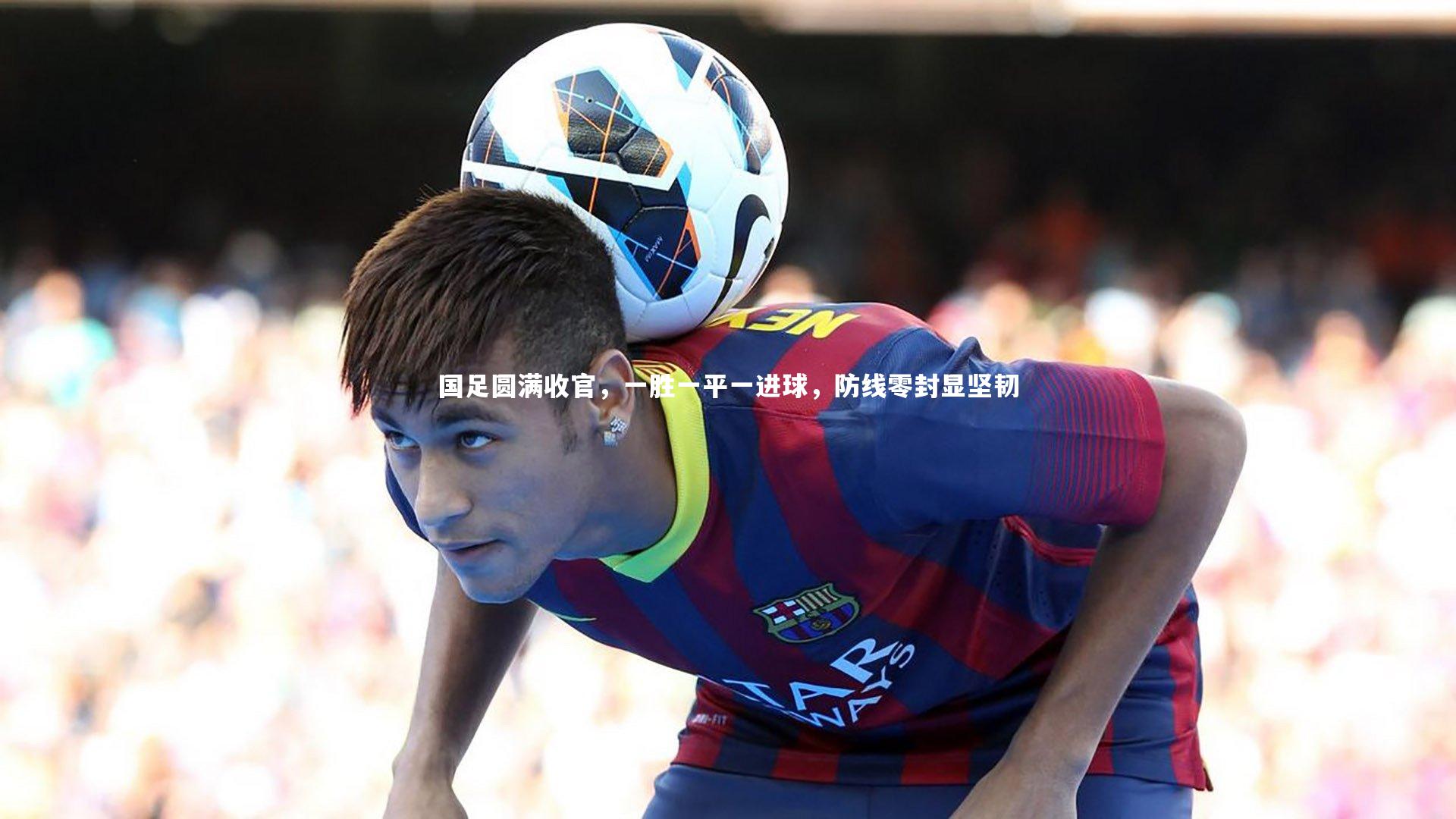 国足圆满收官，一胜一平一进球，防线零封显坚韧